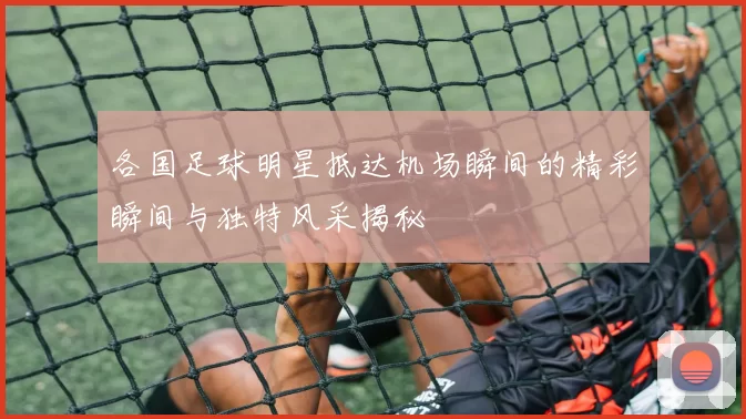 各国足球明星抵达机场瞬间的精彩瞬间与独特风采揭秘