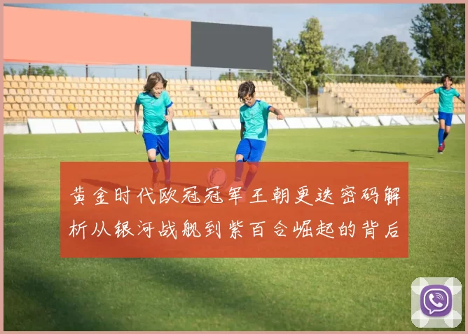 黄金时代欧冠冠军王朝更迭密码解析从银河战舰到紫百合崛起的背后故事