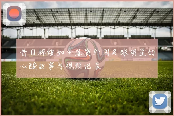 昔日辉煌如今落寞外国足球明星的心酸故事与视频记录