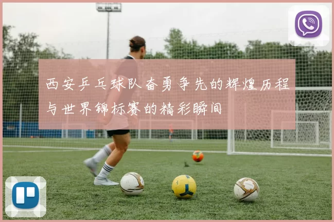 西安乒乓球队奋勇争先的辉煌历程与世界锦标赛的精彩瞬间