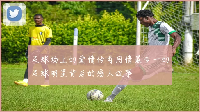 足球场上的爱情传奇用情最专一的足球明星背后的感人故事