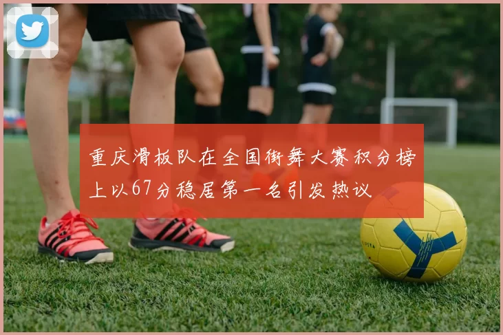 重庆滑板队在全国街舞大赛积分榜上以67分稳居第一名引发热议