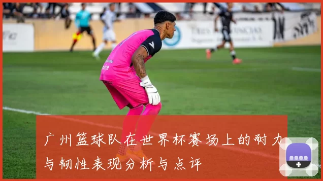 广州篮球队在世界杯赛场上的耐力与韧性表现分析与点评
