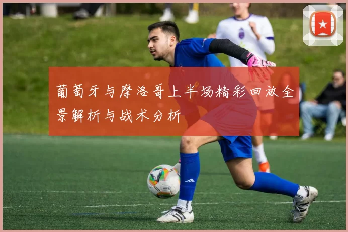 葡萄牙与摩洛哥上半场精彩回放全景解析与战术分析