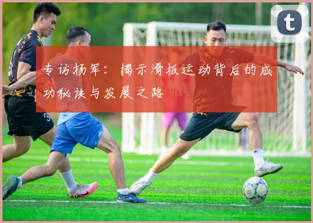 专访杨军：揭示滑板运动背后的成功秘诀与发展之路