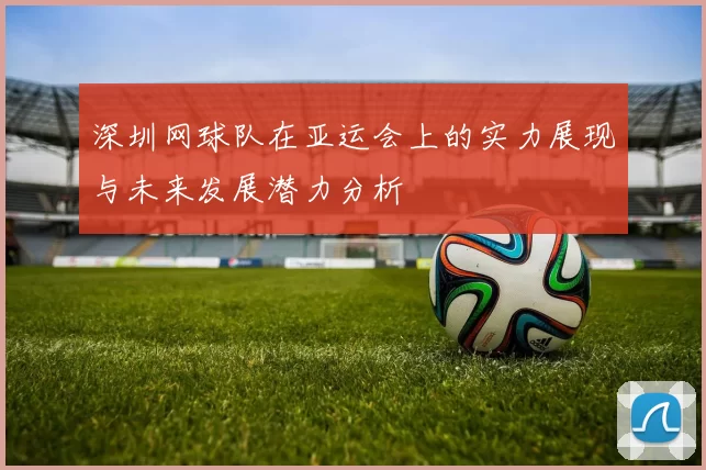 深圳网球队在亚运会上的实力展现与未来发展潜力分析