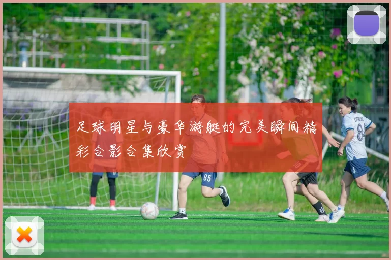 足球明星与豪华游艇的完美瞬间精彩合影合集欣赏
