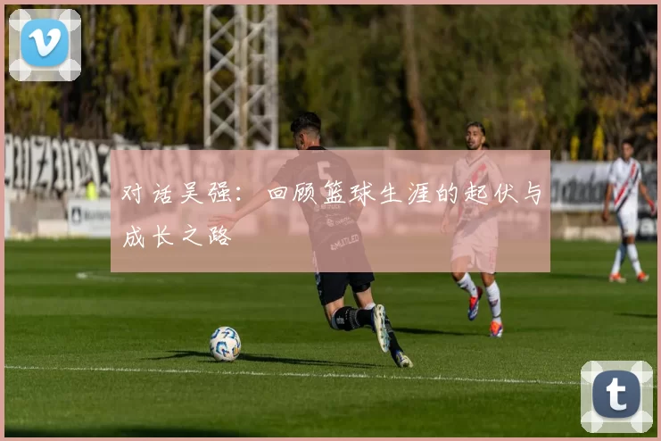 对话吴强：回顾篮球生涯的起伏与成长之路