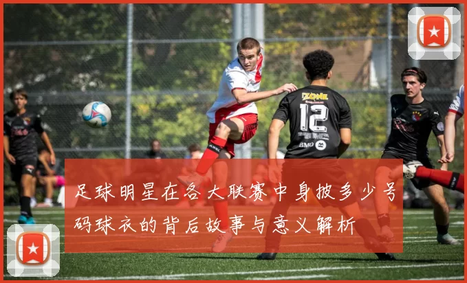 足球明星在各大联赛中身披多少号码球衣的背后故事与意义解析