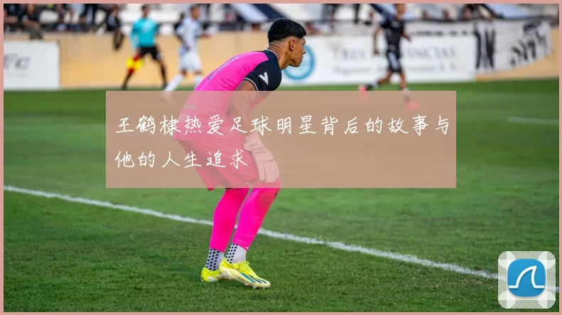 王鹤棣热爱足球明星背后的故事与他的人生追求