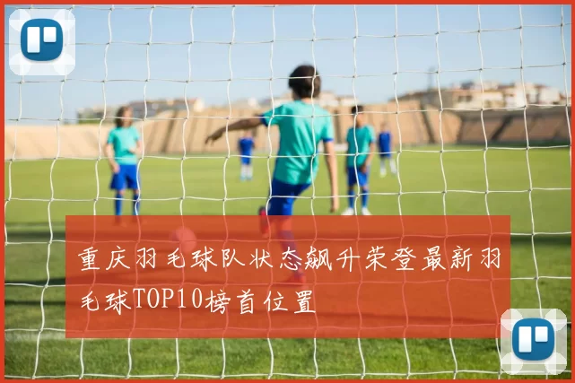 重庆羽毛球队状态飙升荣登最新羽毛球TOP10榜首位置