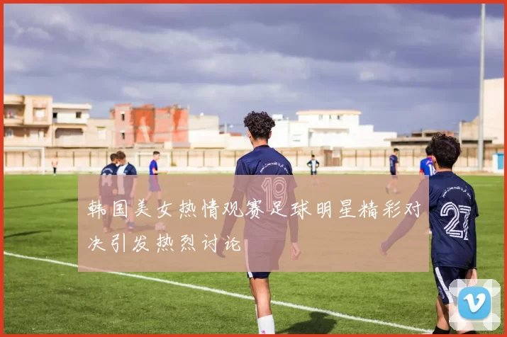 韩国美女热情观赛足球明星精彩对决引发热烈讨论