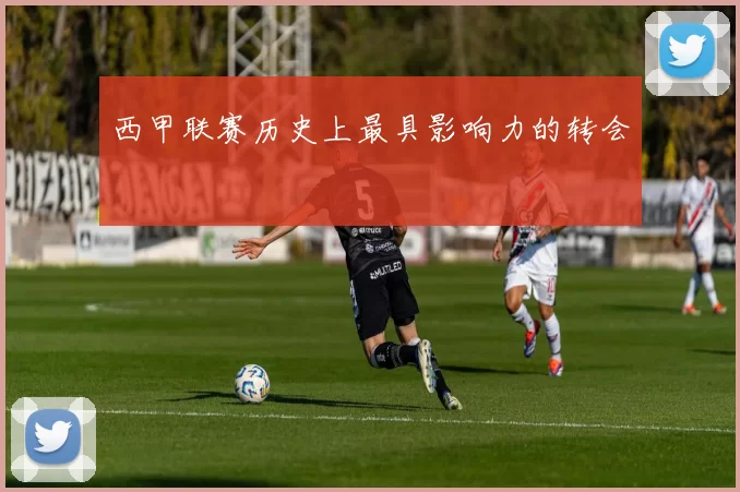 西甲联赛历史上最具影响力的转会