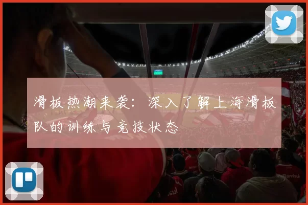 滑板热潮来袭：深入了解上海滑板队的训练与竞技状态
