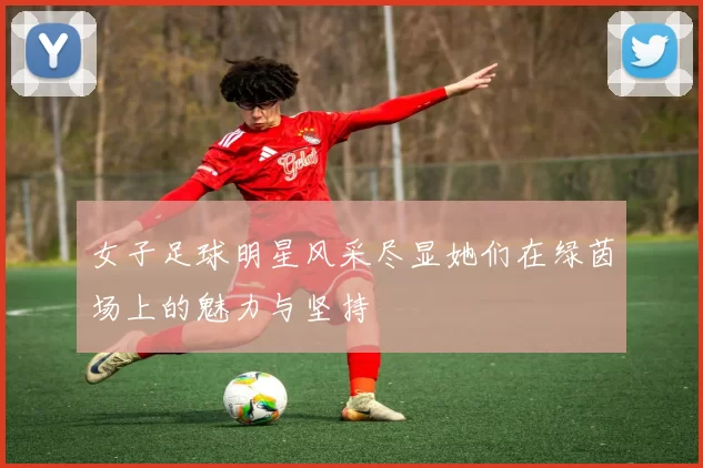 女子足球明星风采尽显她们在绿茵场上的魅力与坚持