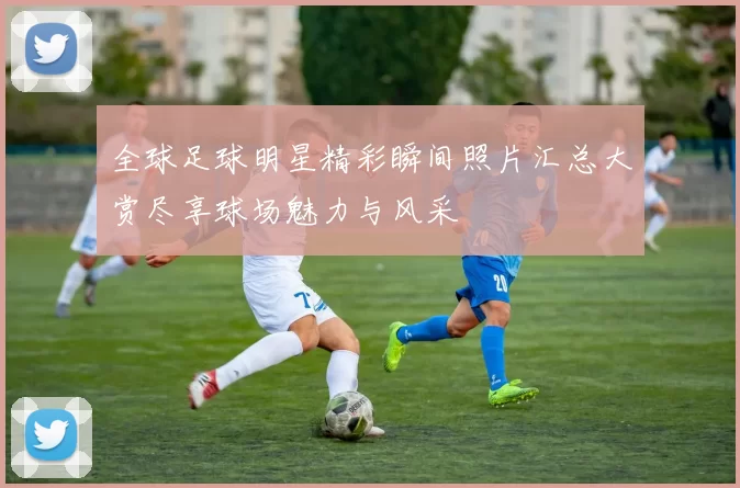 全球足球明星精彩瞬间照片汇总大赏尽享球场魅力与风采