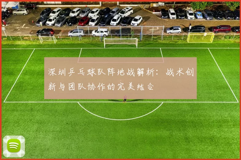 深圳乒乓球队阵地战解析：战术创新与团队协作的完美结合