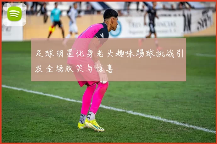 足球明星化身老头趣味踢球挑战引发全场欢笑与惊喜