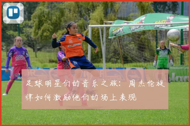 足球明星们的音乐之旅：周杰伦旋律如何激励他们的场上表现