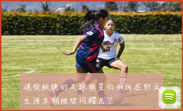 退役较晚的足球明星们如何在职业生涯末期继续闪耀光芒