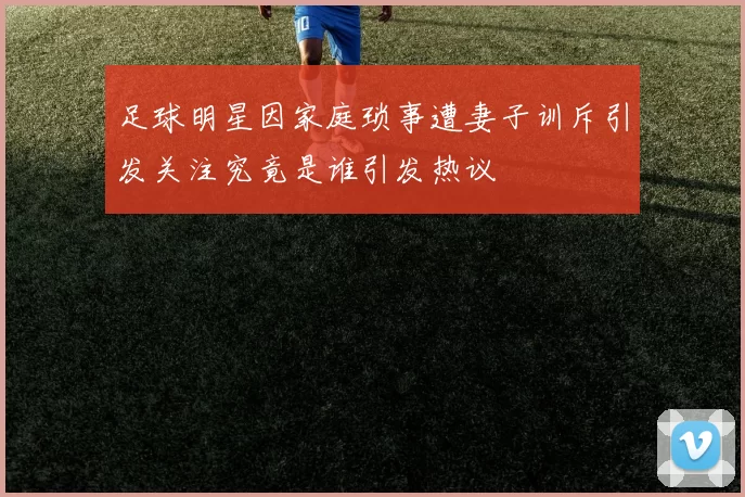 足球明星因家庭琐事遭妻子训斥引发关注究竟是谁引发热议