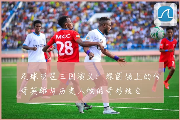 足球明星三国演义：绿茵场上的传奇英雄与历史人物的奇妙结合