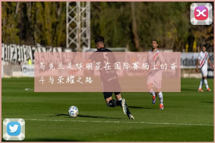乌克兰足球明星在国际赛场上的奋斗与荣耀之路
