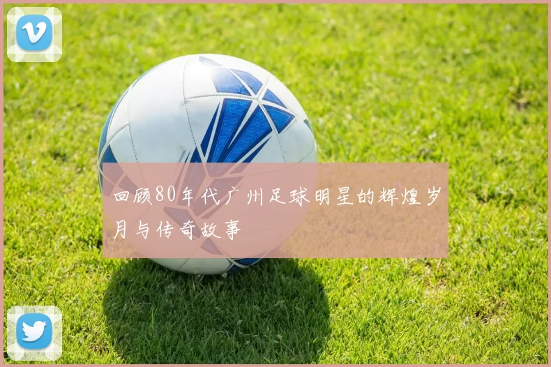 回顾80年代广州足球明星的辉煌岁月与传奇故事