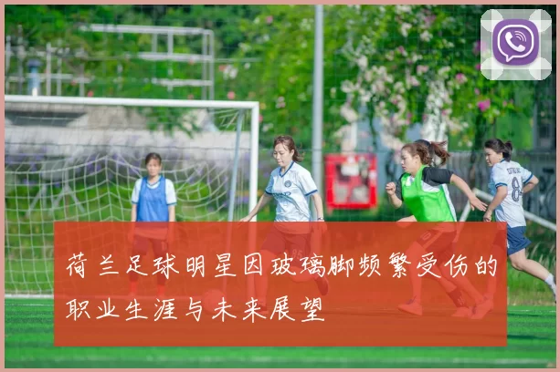 荷兰足球明星因玻璃脚频繁受伤的职业生涯与未来展望