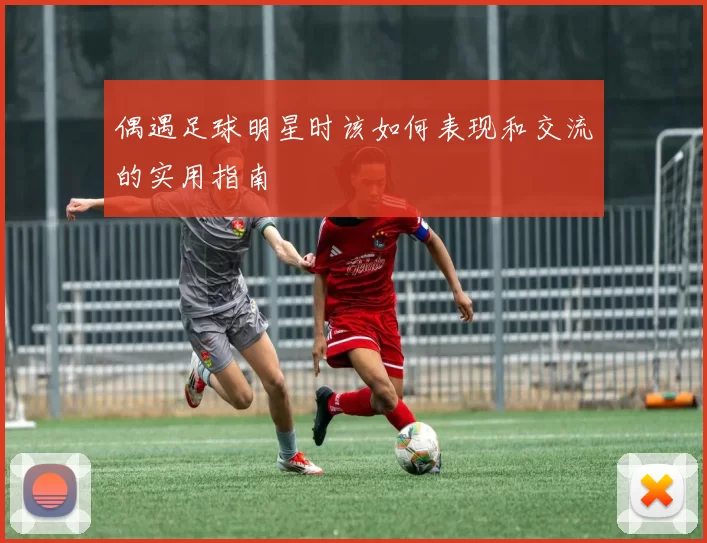 偶遇足球明星时该如何表现和交流的实用指南