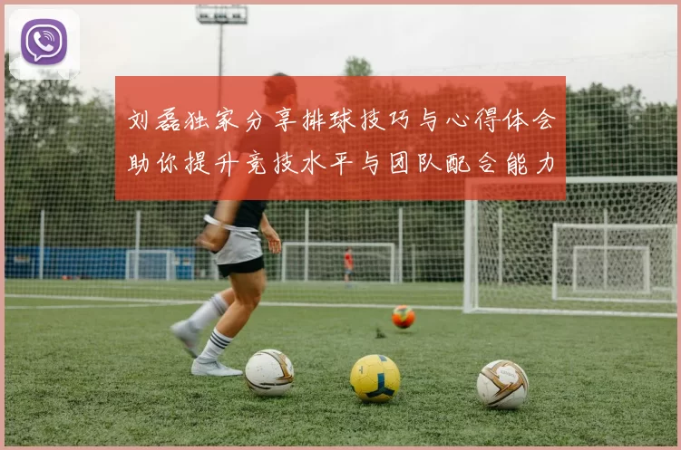 刘磊独家分享排球技巧与心得体会助你提升竞技水平与团队配合能力