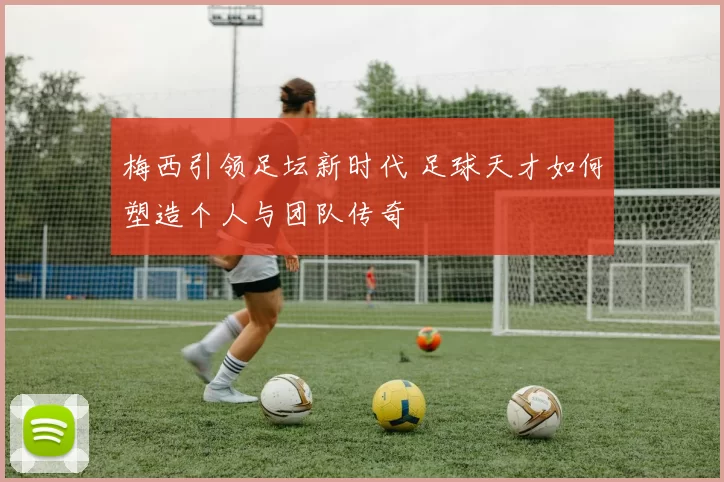 梅西引领足坛新时代 足球天才如何塑造个人与团队传奇