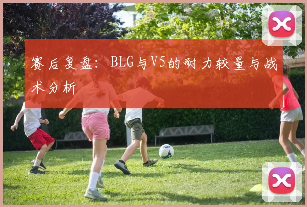 赛后复盘：BLG与V5的耐力较量与战术分析