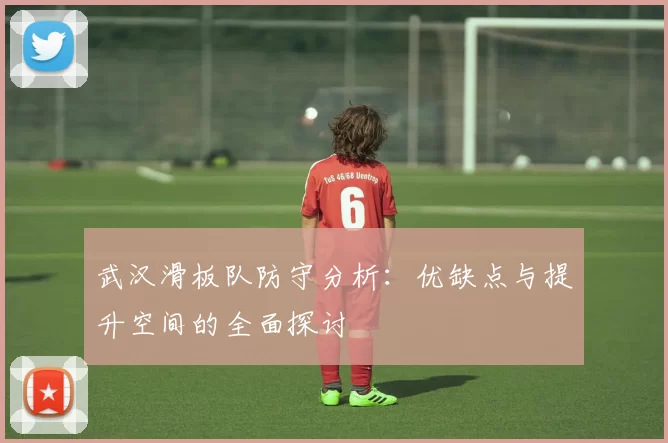 武汉滑板队防守分析：优缺点与提升空间的全面探讨