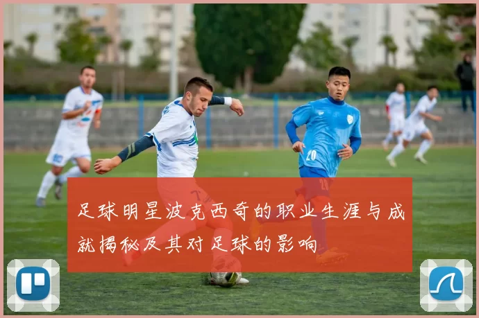 足球明星波克西奇的职业生涯与成就揭秘及其对足球的影响
