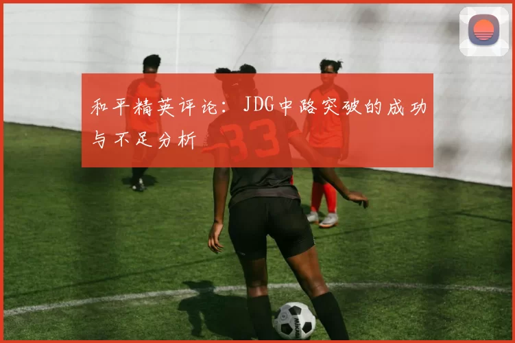 和平精英评论：JDG中路突破的成功与不足分析