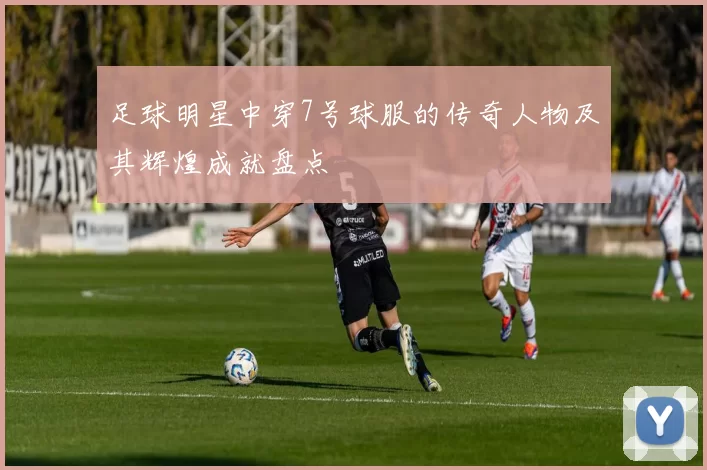 足球明星中穿7号球服的传奇人物及其辉煌成就盘点