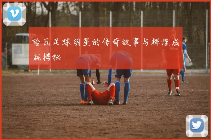 哈瓦足球明星的传奇故事与辉煌成就揭秘