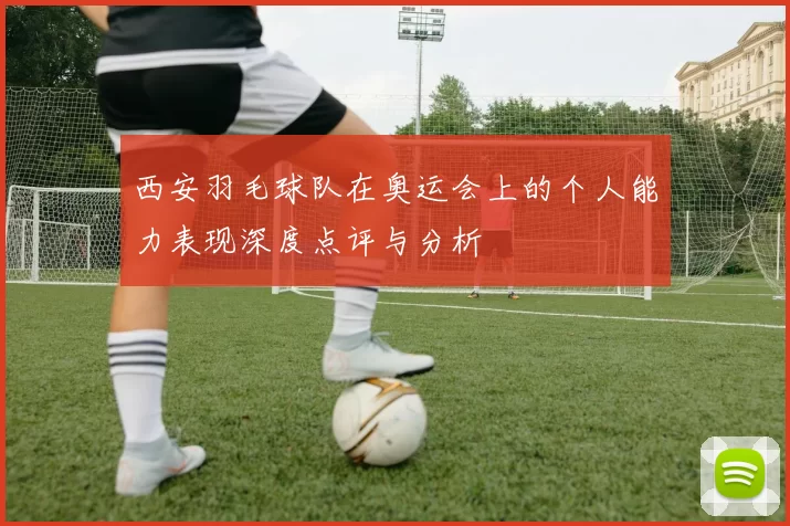 西安羽毛球队在奥运会上的个人能力表现深度点评与分析
