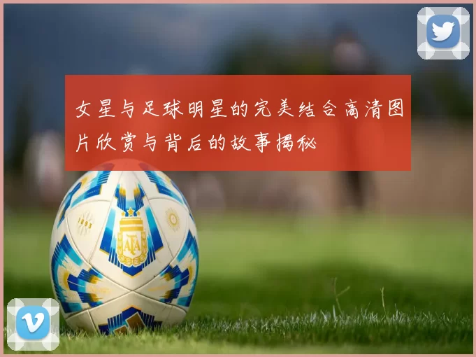 女星与足球明星的完美结合高清图片欣赏与背后的故事揭秘