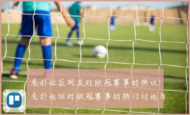 虎扑社区网友对欧冠赛事的热议：虎扑论坛对欧冠赛事的热门讨论与评论