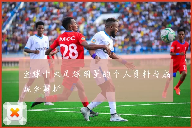 全球十大足球明星的个人资料与成就全解析