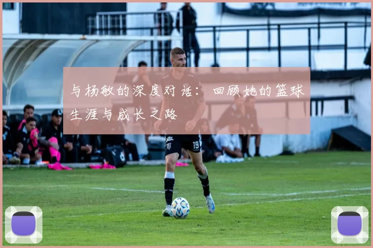 与杨敏的深度对话：回顾她的篮球生涯与成长之路