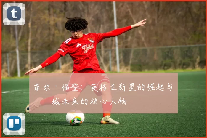 菲尔·福登：英格兰新星的崛起与曼城未来的核心人物