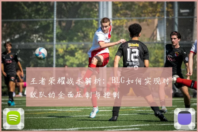 王者荣耀战术解析：BLG如何实现对敌队的全面压制与控制