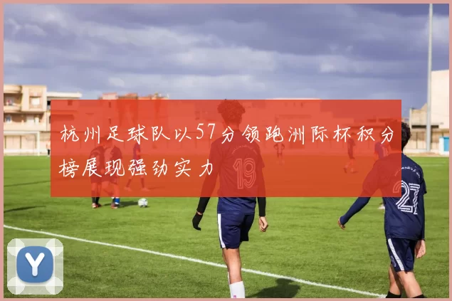杭州足球队以57分领跑洲际杯积分榜展现强劲实力