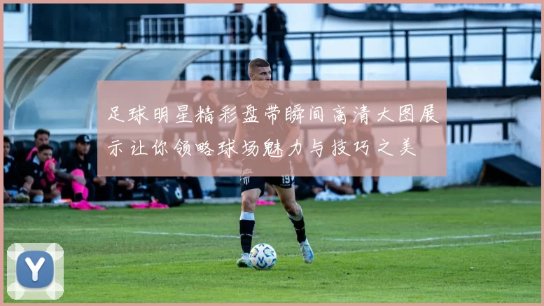 足球明星精彩盘带瞬间高清大图展示让你领略球场魅力与技巧之美