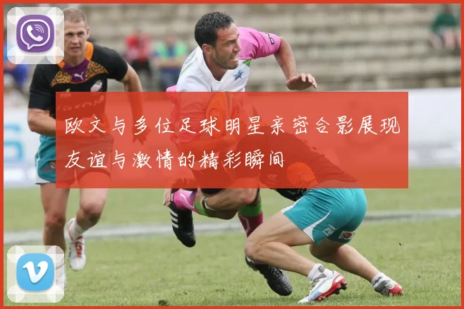欧文与多位足球明星亲密合影展现友谊与激情的精彩瞬间