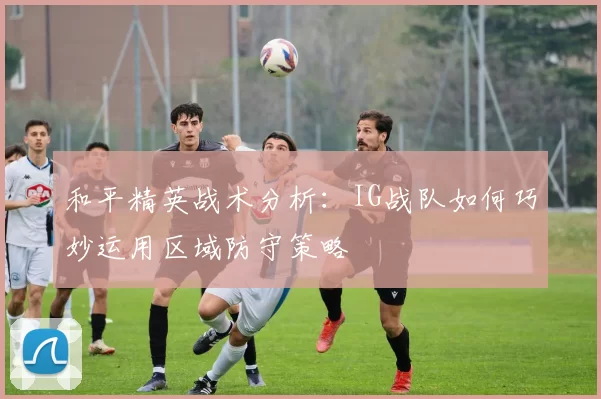 和平精英战术分析：IG战队如何巧妙运用区域防守策略