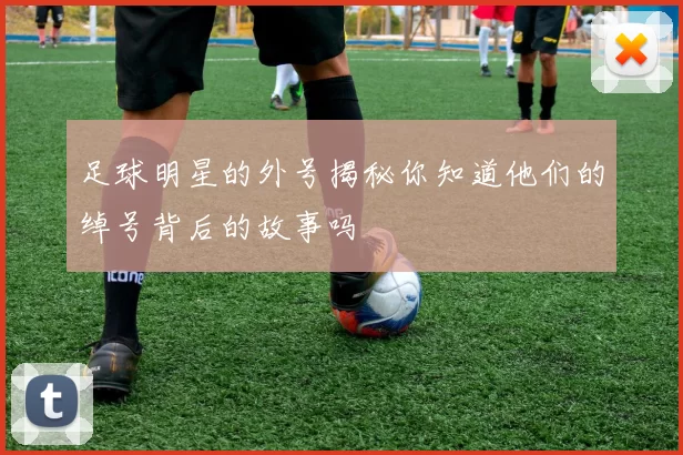 足球明星的外号揭秘你知道他们的绰号背后的故事吗